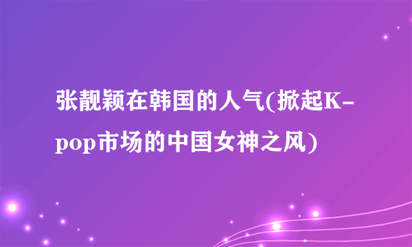 张靓颖在韩国的人气(掀起K-pop市场的中国女神之风)