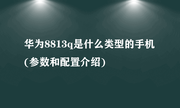 华为8813q是什么类型的手机(参数和配置介绍)