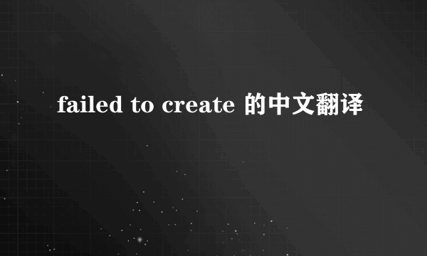 failed to create 的中文翻译