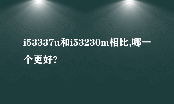 i53337u和i53230m相比,哪一个更好?