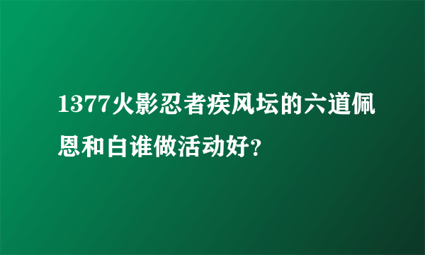 1377火影忍者疾风坛的六道佩恩和白谁做活动好？