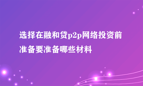 选择在融和贷p2p网络投资前 准备要准备哪些材料