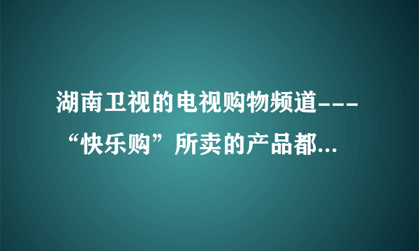 湖南卫视的电视购物频道---“快乐购”所卖的产品都是正品吗？质量怎么样？价格真的优惠吗？售后服务怎样？