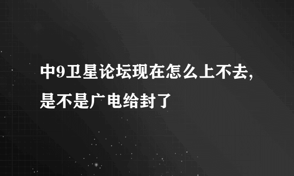 中9卫星论坛现在怎么上不去,是不是广电给封了