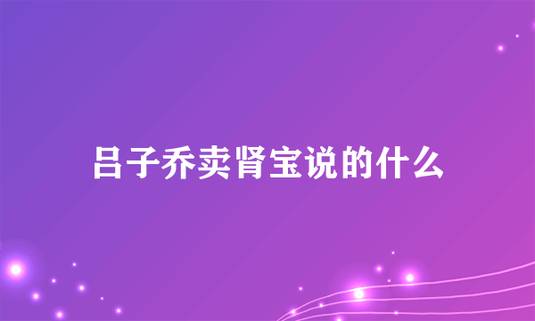 吕子乔卖肾宝说的什么