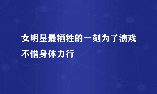 女明星最牺牲的一刻为了演戏不惜身体力行