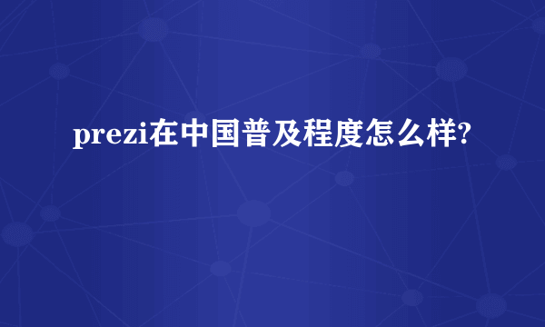 prezi在中国普及程度怎么样?