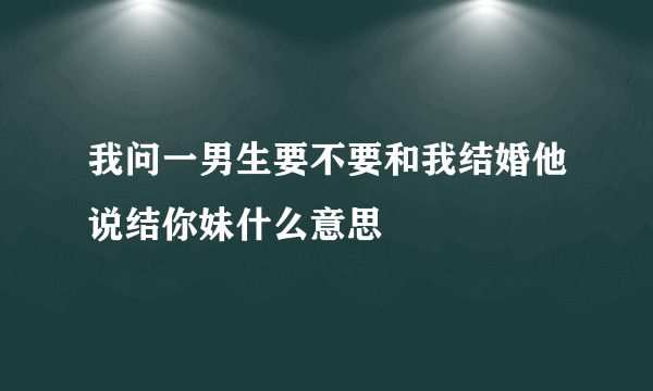 我问一男生要不要和我结婚他说结你妹什么意思