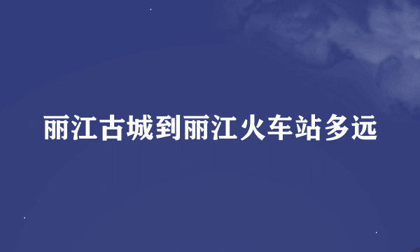 丽江古城到丽江火车站多远