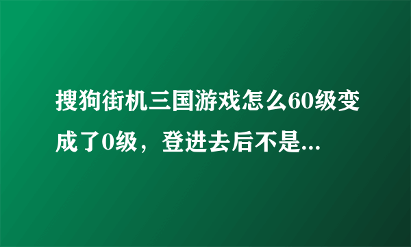 搜狗街机三国游戏怎么60级变成了0级，登进去后不是以前的那个号了。