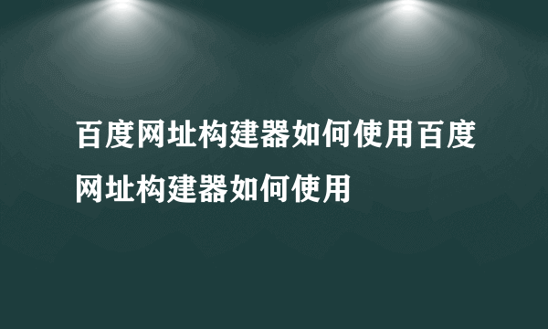 百度网址构建器如何使用百度网址构建器如何使用