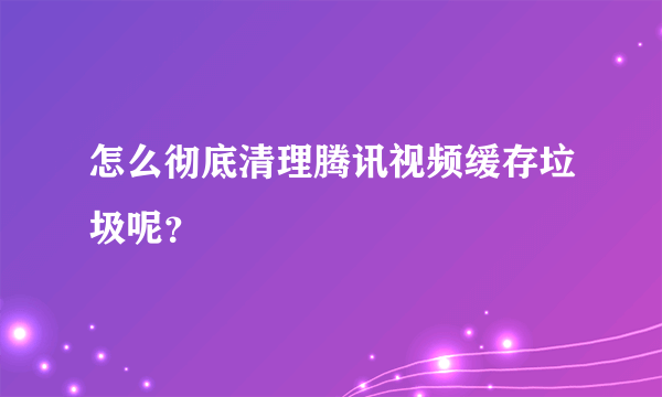 怎么彻底清理腾讯视频缓存垃圾呢？