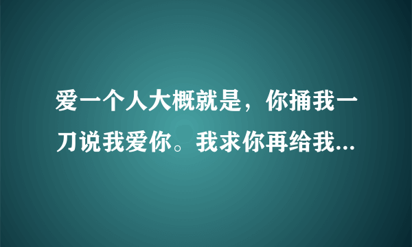 爱一个人大概就是，你捅我一刀说我爱你。我求你再给我一刀，因为我还想听那句话。