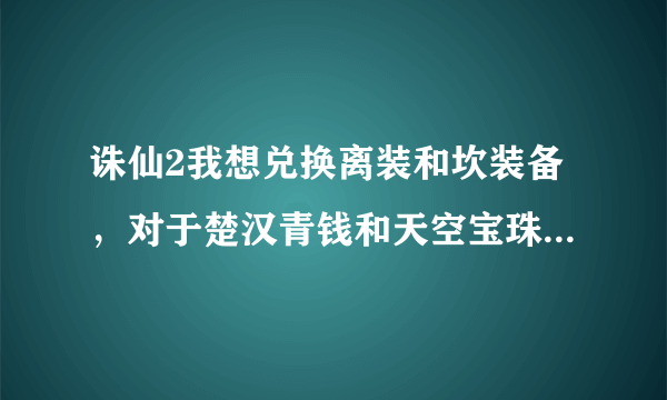 诛仙2我想兑换离装和坎装备，对于楚汉青钱和天空宝珠怎么得到不清楚，另外我的敕魂法宝附件通宝不够！