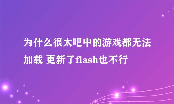 为什么很太吧中的游戏都无法加载 更新了flash也不行