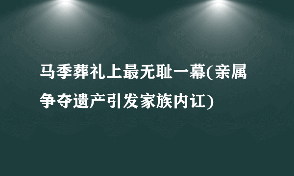 马季葬礼上最无耻一幕(亲属争夺遗产引发家族内讧)