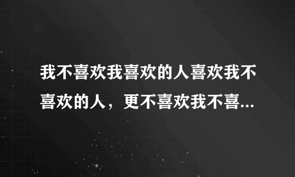 我不喜欢我喜欢的人喜欢我不喜欢的人，更不喜欢我不喜欢的人喜欢我喜欢的人 ，也不喜欢我喜欢的人不喜欢