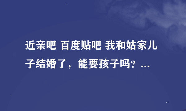 近亲吧 百度贴吧 我和姑家儿子结婚了，能要孩子吗？做什么检查可以优生优育