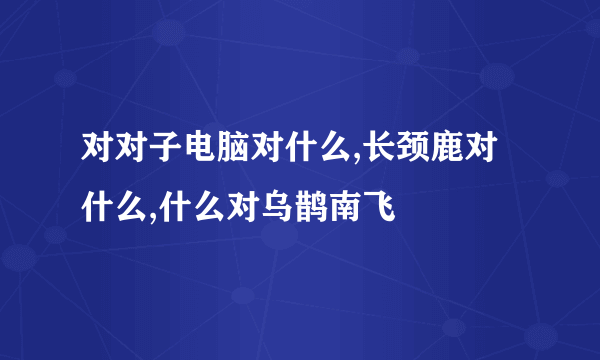 对对子电脑对什么,长颈鹿对什么,什么对乌鹊南飞