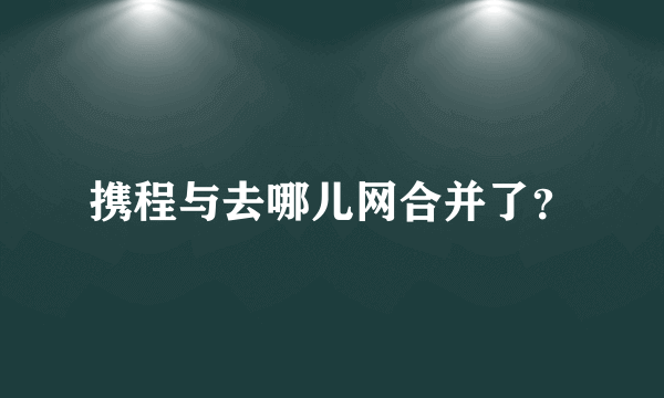 携程与去哪儿网合并了？