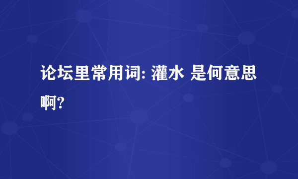 论坛里常用词: 灌水 是何意思啊?