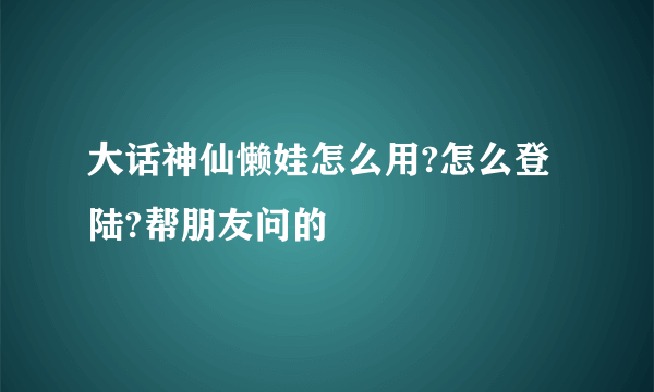 大话神仙懒娃怎么用?怎么登陆?帮朋友问的