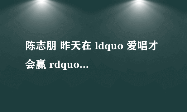 陈志朋 昨天在 ldquo 爱唱才会赢 rdquo 中唱的是什么歌。