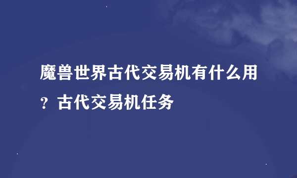 魔兽世界古代交易机有什么用？古代交易机任务