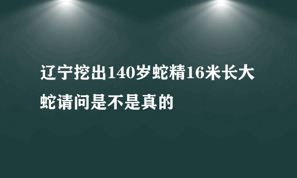 辽宁挖出140岁蛇精16米长大蛇请问是不是真的