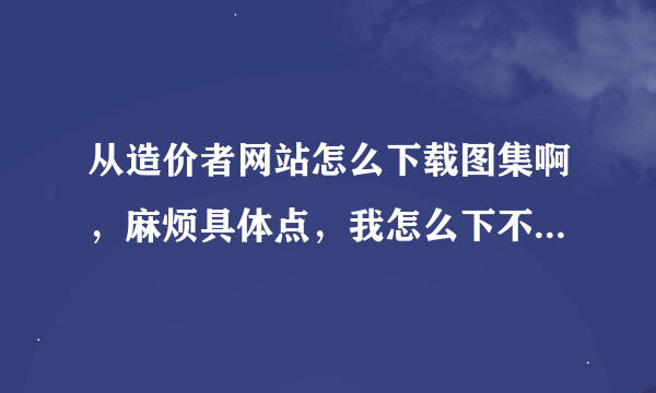 从造价者网站怎么下载图集啊，麻烦具体点，我怎么下不下来啊，谢谢了啊