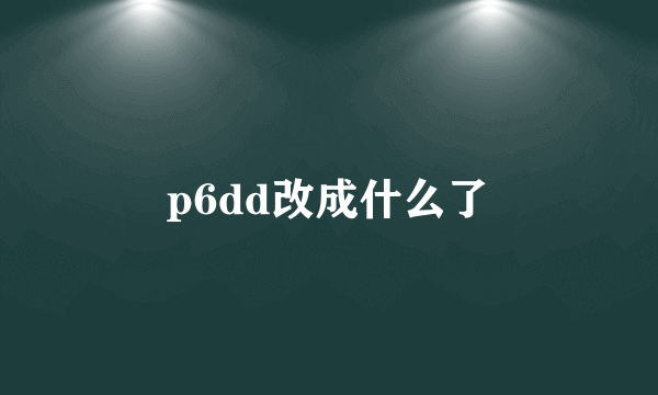 p6dd改成什么了