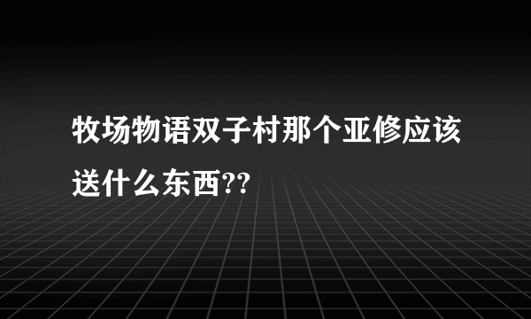 牧场物语双子村那个亚修应该送什么东西??