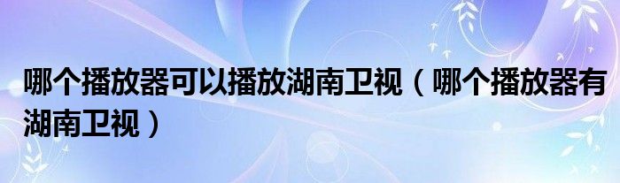 哪个播放器可以播放湖南卫视哪个播放器有湖南卫视