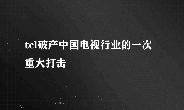 tcl破产中国电视行业的一次重大打击