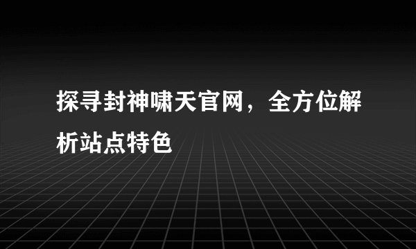 探寻封神啸天官网，全方位解析站点特色