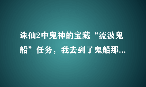 诛仙2中鬼神的宝藏“流波鬼船”任务，我去到了鬼船那里，但是没用怎么办，上网查了也是没用，给坐标我！