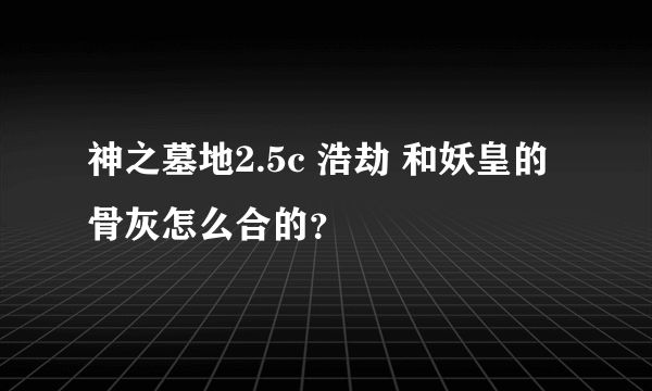 神之墓地2.5c 浩劫 和妖皇的骨灰怎么合的？