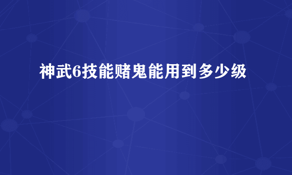 神武6技能赌鬼能用到多少级