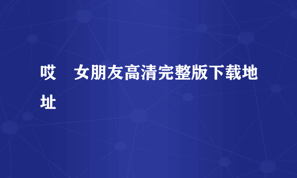 哎吔女朋友高清完整版下载地址