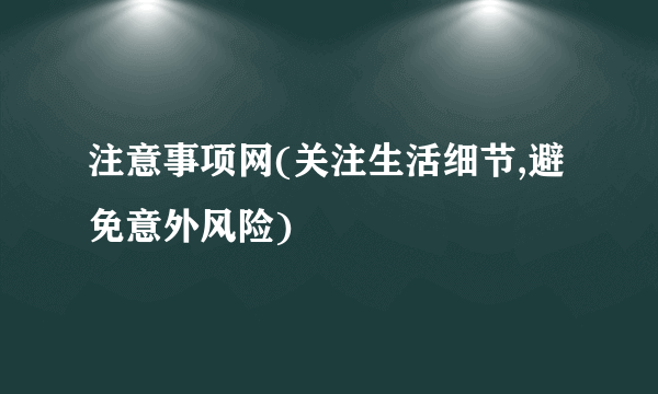 注意事项网(关注生活细节,避免意外风险)