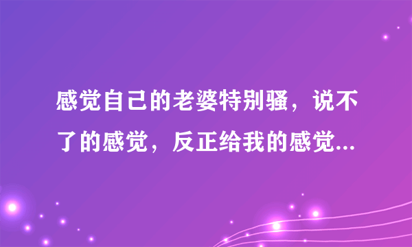 感觉自己的老婆特别骚，说不了的感觉，反正给我的感觉就是不老实，她上学时是个拜金女！