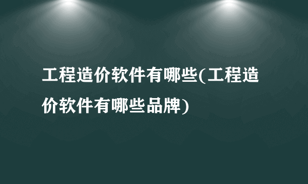 工程造价软件有哪些(工程造价软件有哪些品牌)