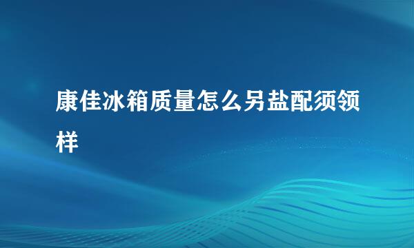 康佳冰箱质量怎么另盐配须领样