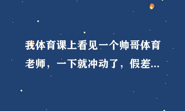 我体育课上看见一个帅哥体育老师，一下就冲动了，假差束皮赶房员那是什么感情