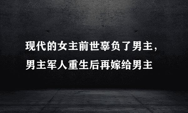 现代的女主前世辜负了男主，男主军人重生后再嫁给男主