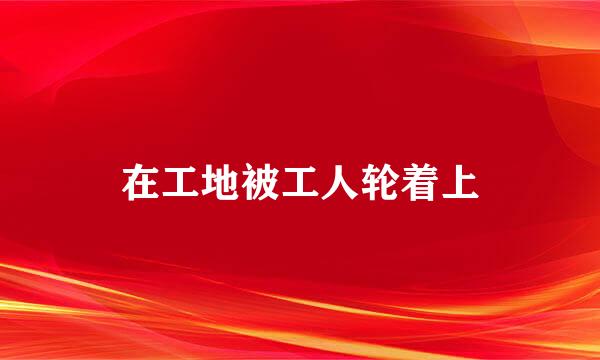 在工地被工人轮着上