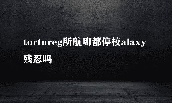 tortureg所航哪都停校alaxy残忍吗