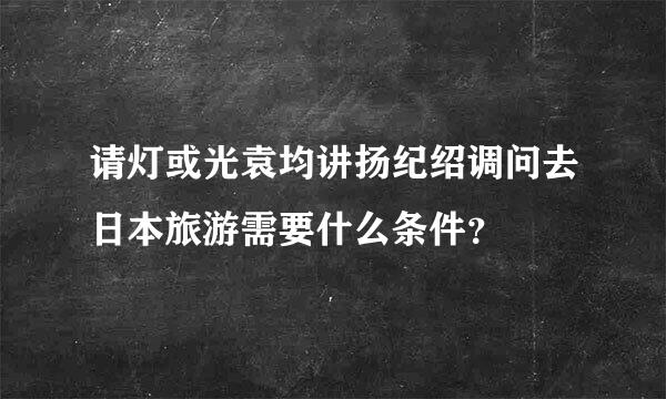 请灯或光袁均讲扬纪绍调问去日本旅游需要什么条件？