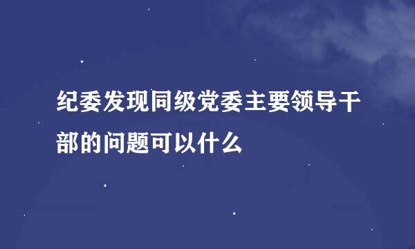 纪委发现同级党委主要领导干部的问题可以什么