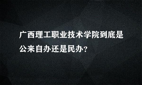 广西理工职业技术学院到底是公来自办还是民办？